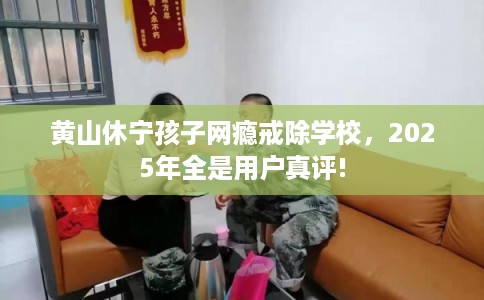 黄山休宁孩子网瘾戒除学校，2025年全是用户真评!