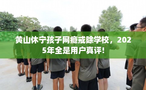 黄山休宁孩子网瘾戒除学校，2025年全是用户真评!
