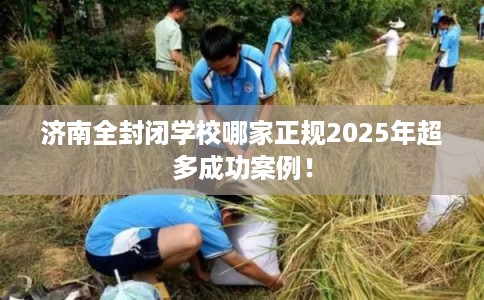 济南全封闭学校哪家正规2025年超多成功案例! 济南全封闭学校哪家正规2025年超多成功案例!