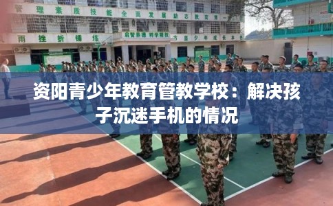 资阳青少年教育管教学校：解决孩子沉迷手机的情况