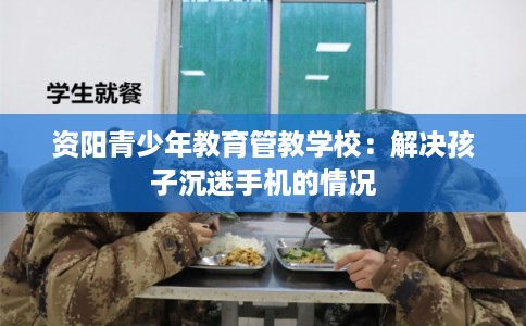 资阳青少年教育管教学校：解决孩子沉迷手机的情况
