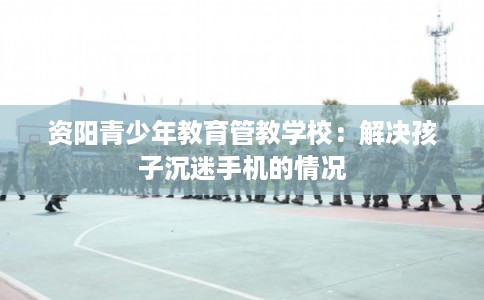 资阳青少年教育管教学校：解决孩子沉迷手机的情况