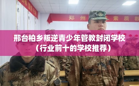 邢台柏乡叛逆青少年管教封闭学校（行业前十的学校推荐）