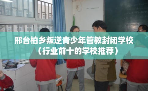 邢台柏乡叛逆青少年管教封闭学校（行业前十的学校推荐）
