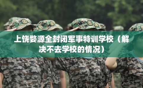 上饶婺源全封闭军事特训学校（解决不去学校的情况）