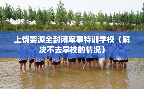 上饶婺源全封闭军事特训学校（解决不去学校的情况）