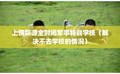 上饶婺源全封闭军事特训学校（解决不去学校的情况）