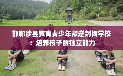 邯郸涉县教育青少年叛逆封闭学校：培养孩子的独立能力