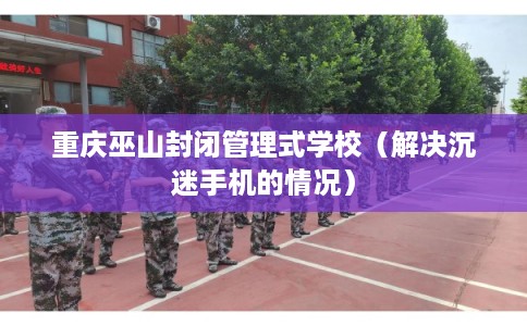 重庆巫山封闭管理式学校（解决沉迷手机的情况）