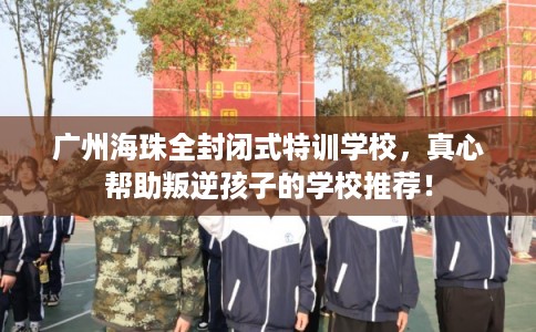 广州海珠全封闭式特训学校，真心帮助叛逆孩子的学校推荐！