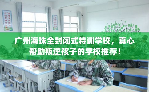 广州海珠全封闭式特训学校，真心帮助叛逆孩子的学校推荐！