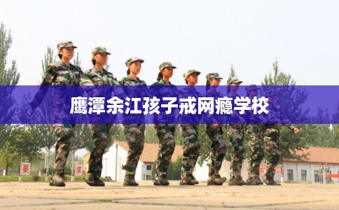 鹰潭余江孩子戒网瘾学校