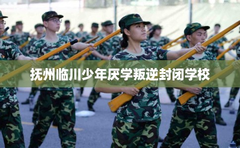 抚州临川少年厌学叛逆封闭学校
