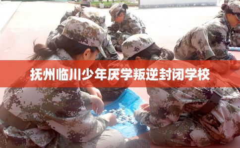 抚州临川少年厌学叛逆封闭学校
