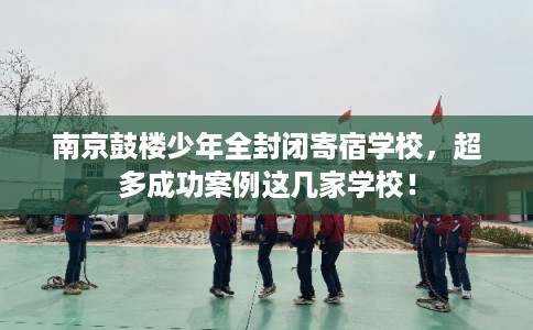 南京鼓楼少年全封闭寄宿学校，超多成功案例这几家学校！