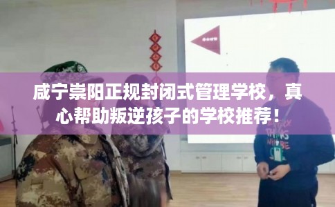 咸宁崇阳正规封闭式管理学校，真心帮助叛逆孩子的学校推荐！