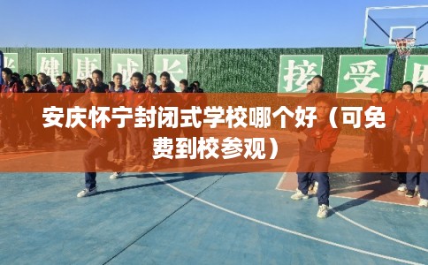 安庆怀宁封闭式学校哪个好（可免费到校参观）