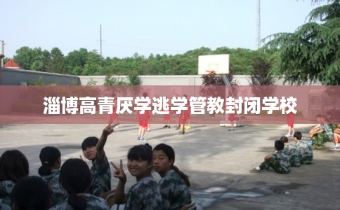 淄博高青厌学逃学管教封闭学校