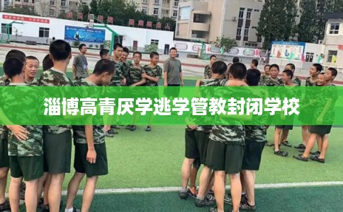 淄博高青厌学逃学管教封闭学校
