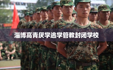 淄博高青厌学逃学管教封闭学校