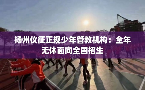 扬州仪征正规少年管教机构：全年无休面向全国招生