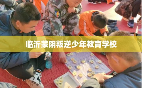临沂蒙阴叛逆少年教育学校