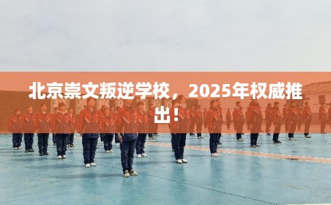 北京崇文叛逆学校，2025年权威推出！