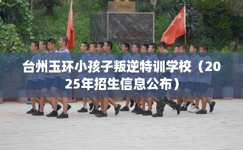 台州玉环小孩子叛逆特训学校（2025年招生信息公布）
