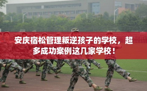 安庆宿松管理叛逆孩子的学校，超多成功案例这几家学校！