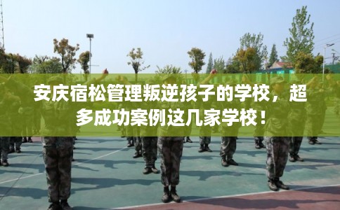 安庆宿松管理叛逆孩子的学校，超多成功案例这几家学校！