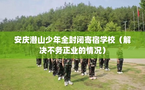 安庆潜山少年全封闭寄宿学校（解决不务正业的情况）