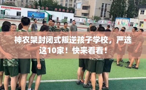 神农架封闭式叛逆孩子学校，严选这10家！快来看看！