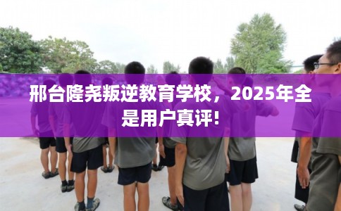 邢台隆尧叛逆教育学校，2025年全是用户真评!