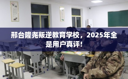 邢台隆尧叛逆教育学校，2025年全是用户真评!