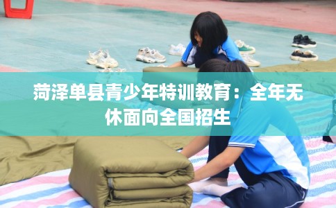 菏泽单县青少年特训教育：全年无休面向全国招生