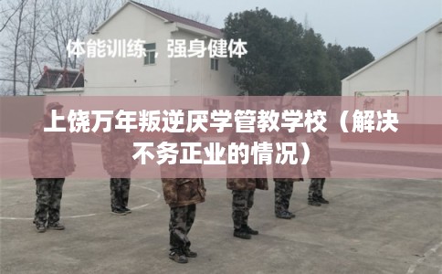 上饶万年叛逆厌学管教学校（解决不务正业的情况）