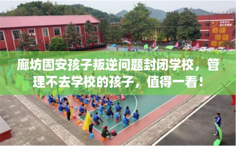 廊坊固安孩子叛逆问题封闭学校，管理不去学校的孩子，值得一看！