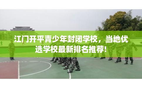 江门开平青少年封闭学校，当地优选学校最新排名推荐!