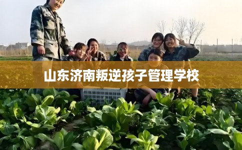 山东济南叛逆孩子管理学校