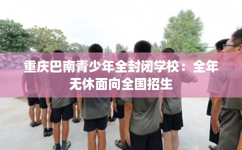 重庆巴南青少年全封闭学校：全年无休面向全国招生