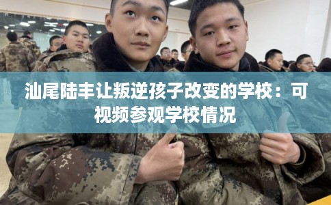 汕尾陆丰让叛逆孩子改变的学校：可视频参观学校情况