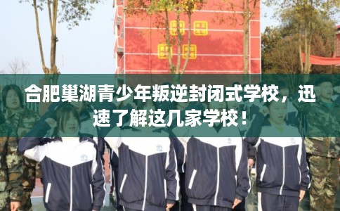 合肥巢湖青少年叛逆封闭式学校，迅速了解这几家学校！