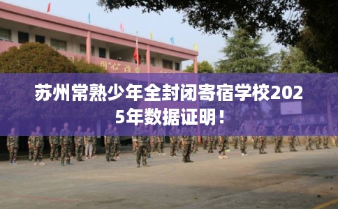 苏州常熟少年全封闭寄宿学校2025年数据证明！