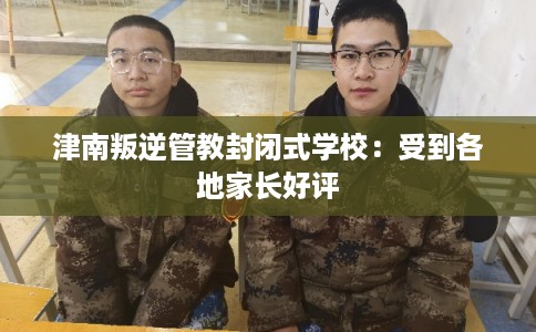 津南叛逆管教封闭式学校：受到各地家长好评