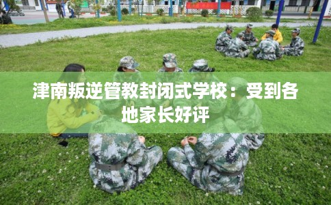 津南叛逆管教封闭式学校：受到各地家长好评