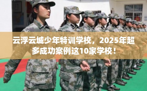 云浮云城少年特训学校，2025年超多成功案例这10家学校！