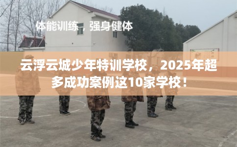云浮云城少年特训学校，2025年超多成功案例这10家学校！