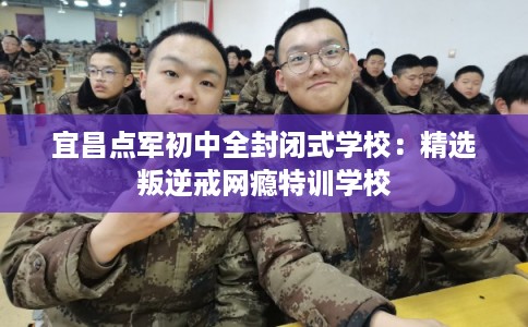 宜昌点军初中全封闭式学校：精选叛逆戒网瘾特训学校
