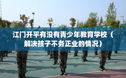 江门开平有没有青少年教育学校（解决孩子不务正业的情况）