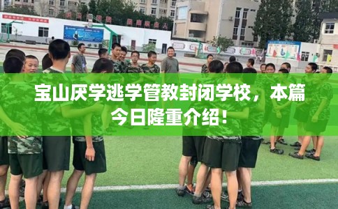 宝山厌学逃学管教封闭学校，本篇今日隆重介绍！